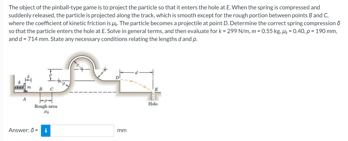 The object of the pinball-type game is to project the particle so that it enters the hole at E. When the spring is compressed and
suddenly released, the particle is projected along the track, which is smooth except for the rough portion between points B and C,
where the coefficient of kinetic friction is Hk. The particle becomes a projectile at point D. Determine the correct spring compression ō
so that the particle enters the hole at E. Solve in general terms, and then evaluate for k = 299 N/m, m = 0.55 kg, Hk = 0.40, p = 190 mm,
and d = 714 mm. State any necessary conditions relating the lengths d and p.
k
В с
E
A
Hole
Rough area
Answer: 0 =
i
mm
