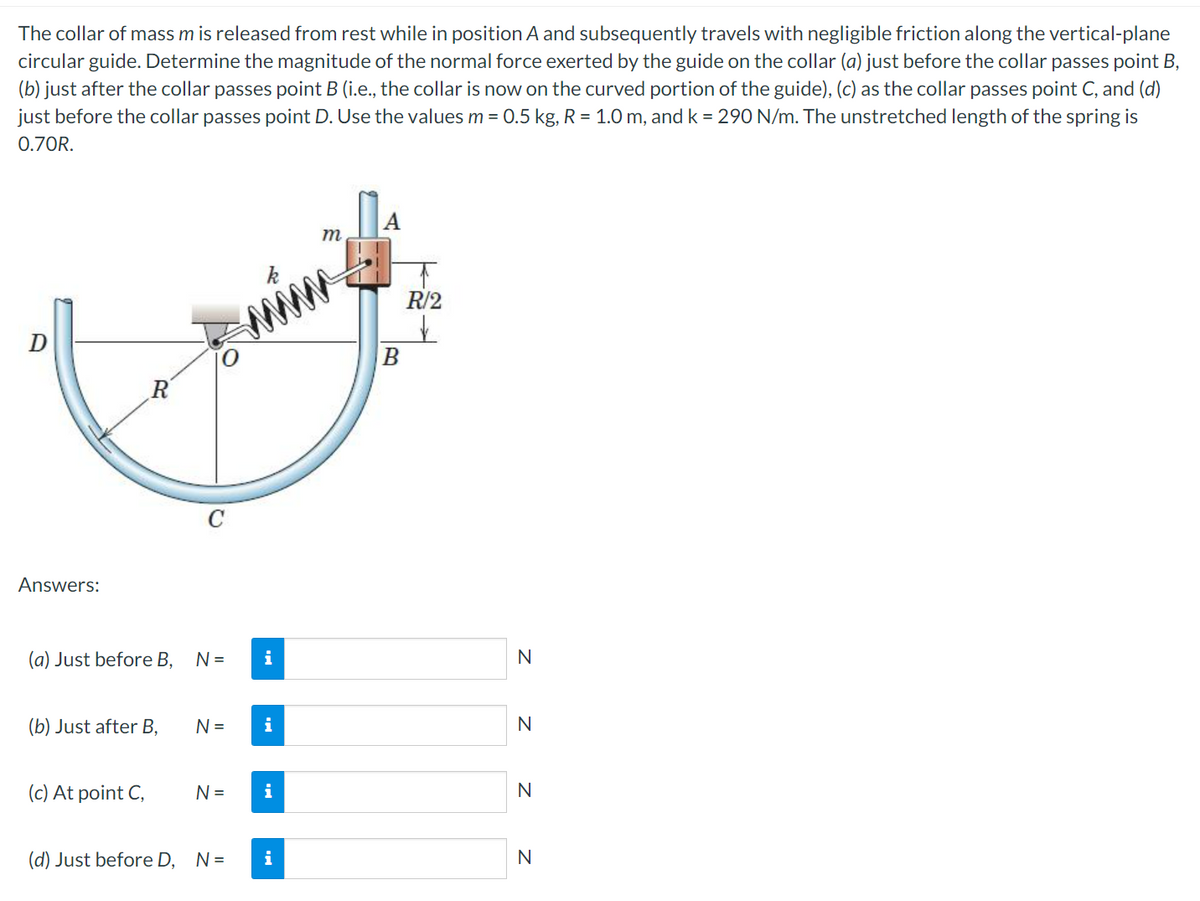 The collar of mass m is released from rest while in position A and subsequently travels with negligible friction along the vertical-plane
circular guide. Determine the magnitude of the normal force exerted by the guide on the collar (a) just before the collar passes point B,
(b) just after the collar passes point B (i.e., the collar is now on the curved portion of the guide), (c) as the collar passes point C, and (d)
just before the collar passes point D. Use the values m = 0.5 kg, R = 1.0 m, and k = 290 N/m. The unstretched length of the spring is
0.70R.
m
R/2
www
Answers:
(a) Just before B,
N =
i
N
(b) Just after B,
N =
i
N
(c) At point C,
N=
i
N
(d) Just before D, N=
i
N
