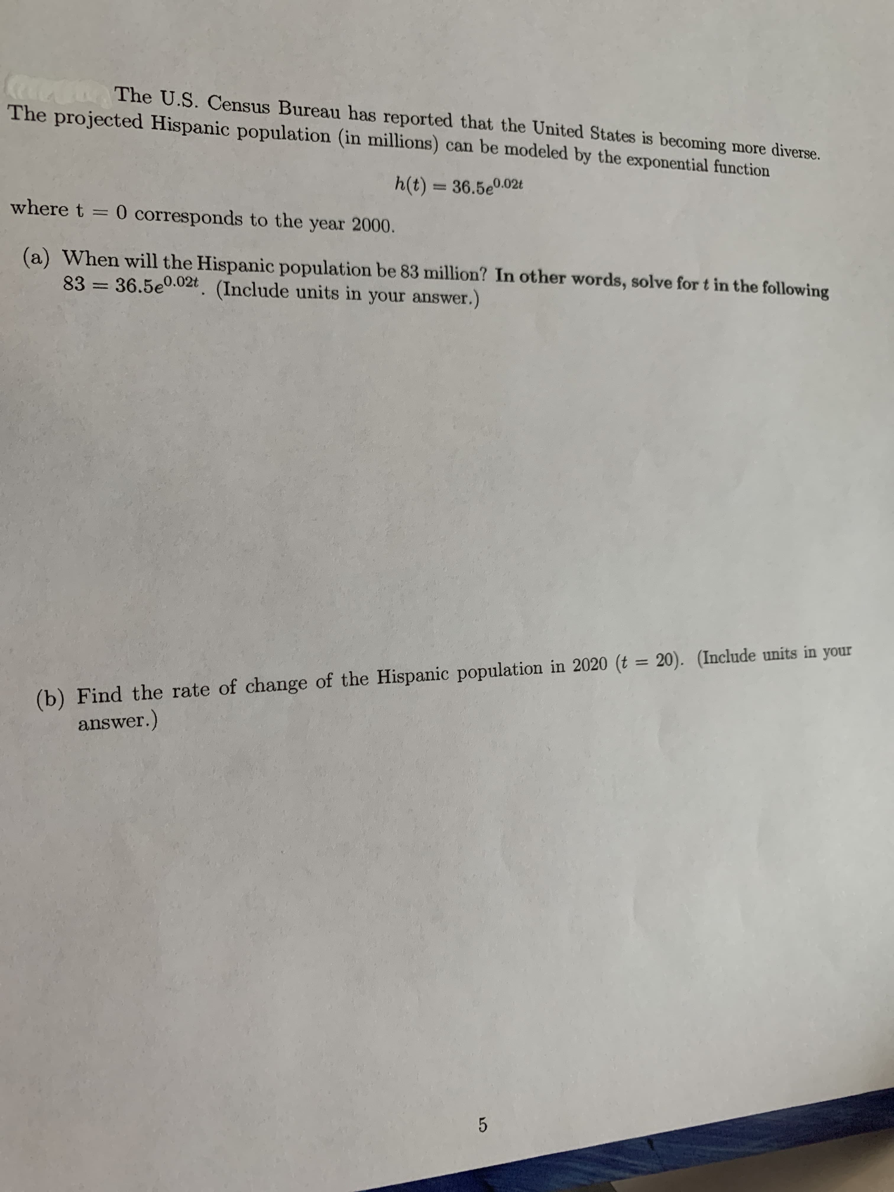 CocCla
The projected Hispanic population (in millions) can be modeled by the exponential function
The U.S. Census Bureau has reported that the United States is becoming more diverse.
h(t) = 36.5e0.02t
where t = 0 corresponds to the year 2000.
%3D
(a) When will the Hispanic population be 83 million? In other words, solve for t in the following
83 = 36.5e0.02t. (Include units in your answer.)
%3D
(b) Find the rate of change of the Hispanic population in 2020 (t = 20). (Include units in your
answer.)
%3D
