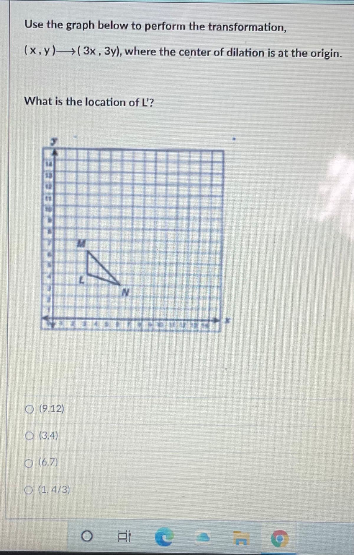 Use the graph below to perform the transformation,
(x,y)(3x, 3y), where the center of dilation is at the origin.
What is the location of L'?
N.
O (9,12)
O (3,4)
O (6,7)
O (1, 4/3)
