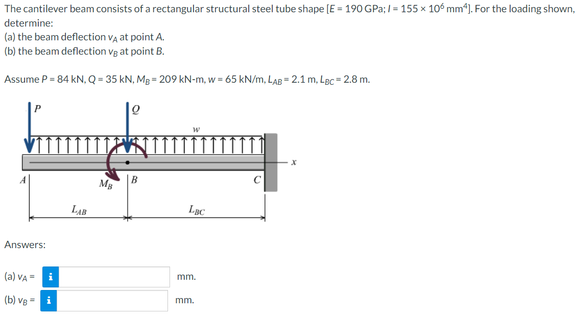 The cantilever beam consists of a rectangular structural steel tube shape [E = 190 GPa;/= 155 × 106 mm4]. For the loading shown,
determine:
(a) the beam deflection VÀ at point A.
(b) the beam deflection vg at point B.
Assume P = 84 kN, Q = 35 kN, MB= 209 kN-m, w = 65 kN/m, LAB= 2.1 m, LBc = 2.8 m.
P
Answers:
(a) VA =
(b) VB = i
i
LAB
MB
Q
B
W
LBC
mm.
mm.
x