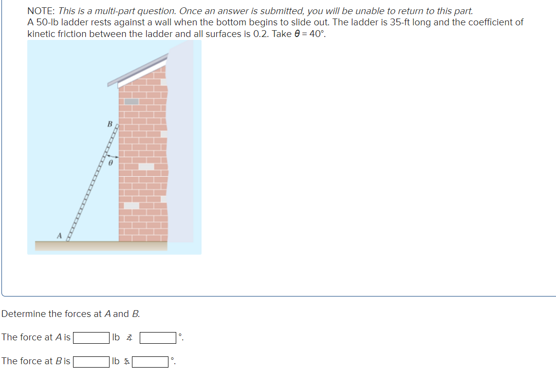 NOTE: This is a multi-part question. Once an answer is submitted, you will be unable to return to this part.
A 50-lb ladder rests against a wall when the bottom begins to slide out. The ladder is 35-ft long and the coefficient of
kinetic friction between the ladder and all surfaces is 0.2. Take 0 = 40°.
Determine the forces at A and B.
The force at A is
The force at B is
lb z
lb &