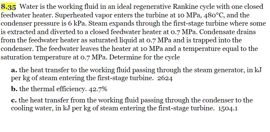 8.35 Water is the working fluid in an ideal regenerative Rankine cycle with one closed
feedwater heater. Superheated vapor enters the turbine at 10 MPa, 480°C, and the
condenser pressure is 6 kPa. Steam expands through the first-stage turbine where some
is extracted and diverted to a closed feedwater heater at 0.7 MPa. Condensate drains
from the feedwater heater as saturated liquid at 0.7 MPa and is trapped into the
condenser. The feedwater leaves the heater at 10 MPa and a temperature equal to the
saturation temperature at 0.7 MPa. Determine for the cycle
a. the heat transfer to the working fluid passing through the steam generator, in kJ
per kg of steam entering the first-stage turbine. 2624
b. the thermal efficiency. 42.7%
c. the heat transfer from the working fluid passing through the condenser to the
cooling water, in kJ per kg of steam entering the first-stage turbine. 1504.1