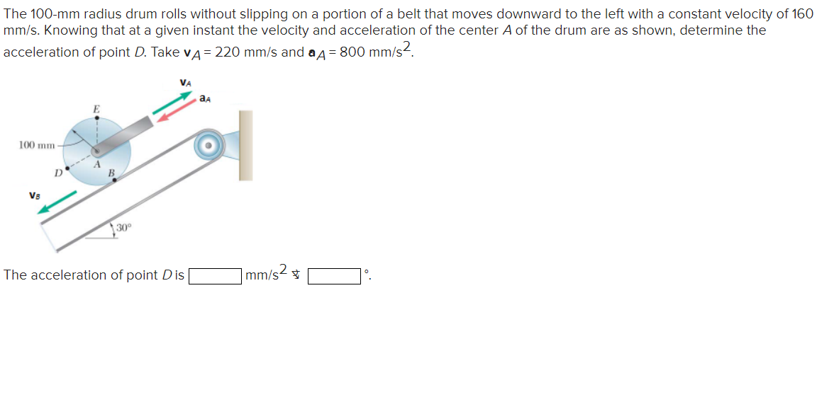 The 100-mm radius drum rolls without slipping on a portion of a belt that moves downward to the left with a constant velocity of 160
mm/s. Knowing that at a given instant the velocity and acceleration of the center A of the drum are as shown, determine the
acceleration of point D. Take v = 220 mm/s and a 4 = 800 mm/s².
100 mm
VB
30°
VA
The acceleration of point Dis
aд
mm/s2 ☆