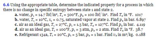 6.6 Using the appropriate table, determine the indicated property for a process in which
there is no change in specific entropy between state 1 and state 2.
a. water, p. = 14.7 lbf/in², T₁ = 500°F, P₂ = 100 lbf/ in². Find T₂ in °F. 1017
b. water, T₂ = 10°C, x₂ = 0.75, saturated vapor at state 2. Find p, in bar. 6.897
c. air as an ideal gas, T₁ = 27°C, p. = 1.5 bar, T₂ = 127°C. Find p, in bar. 4.119
d. air as an ideal gas, T₁ = 100°F, P. = 3 atm, p₂ = 2 atm. Find T₂ in °F. 38.7
e. Refrigerant 134a, T: = 20°C, p. = 5 bar, p₂ = 1 bar. Find v₂ in m³/kg. o.188