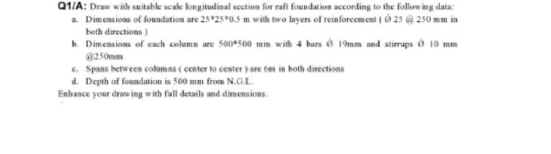 Q1/A: Draw with suitable scale kongitudinal section for rafi foundation according to the follow ing data:
a. Dimensions of foundation are 25 25*0.5 m with two layers of reinforcement ( 0 25 @ 250 mm in
both directions)
b. Dimensions of cach column are 500•500 mm with 4 bars Ó 19mm and stirrups ở 10 mm
@250mm
e, Spans between columns ( center to center ) are 6m in both đirections
d. Depth of foundation is 500 mm from N.G.L.
Enhance your druwing with full details and dimensions.
