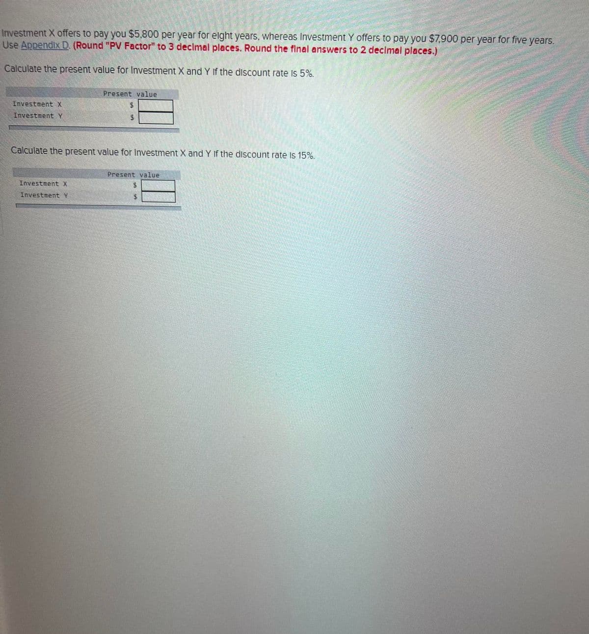 Investment X offers to pay you $5,800 per year for eight years, whereas Investment Y offers to pay you $7,900 per year for five years.
Use Appendix D. (Round "PV Factor" to 3 decimal places. Round the final answers to 2 decimal places.)
Calculate the present value for Investment X and Y If the discount rate is 5%.
Investment X
Investment Y
Present value
Investment X
Investment Y
14
Calculate the present value for Investment X and Y If the discount rate is 15%.
Present value
M
PA