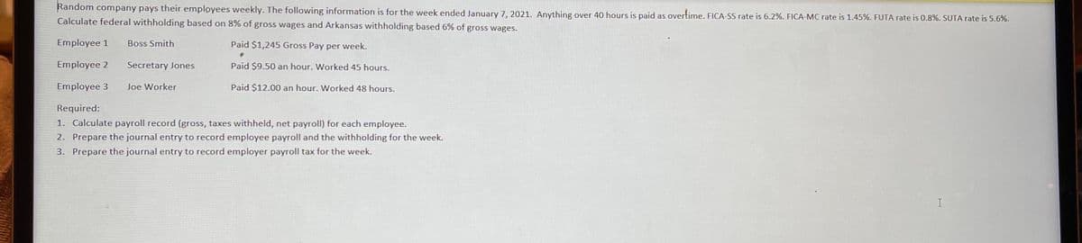 Random company pays their employees weekly. The following information is for the week ended January 7, 2021. Anything over 40 hours is paid as overtime. FICA-SS rate is 6.2%. FICA-MC rate is 1.45%. FUTA rate is 0.8%. SUTA rate is 5.6%.
Calculate federal withholding based on 8% of gross wages and Arkansas withholding based 6% of gross wages.
Employee 1
Boss Smith
Paid $1,245 Gross Pay per week.
Employee 2
Secretary Jones
Paid $9.50 an hour. Worked 45 hours.
Employee 3
Joe Worker
Paid $12.00 an hour. Worked 48 hours.
Required:
1. Calculate payroll record (gross, taxes withheld, net payroll) for each employee.
2. Prepare the journal entry to record employee payroll and the withholding for the week.
3. Prepare the journal entry to record employer payroll tax for the week.
