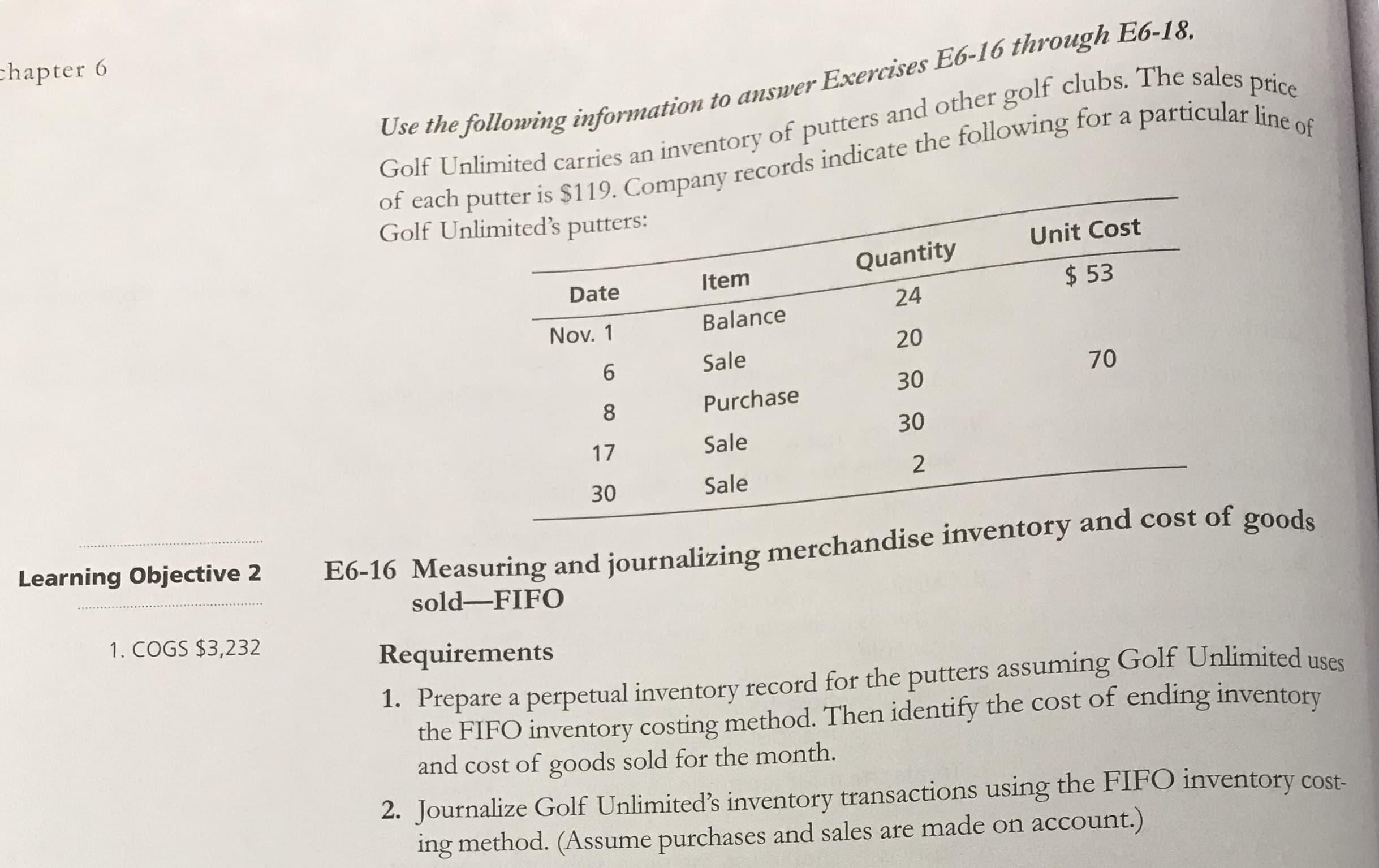 Use the following information to answer Exercises E6-
Golf Unlimited carries an inventory of putters and other golf clubs. The sales price
of each putter is $119. Company records indicate the following for a particular line of
Golf Unlimited's putters:
Unit Cost
Quantity
Date
Item
$ 53
24
Nov. 1
Balance
20
6.
Sale
70
30
8
Purchase
30
17
Sale
30
Sale
2
E6-16 Measuring and journalizing merchandise inventory and cost of goods
sold-FIFO
Requirements
1. Prepare a perpetual inventory record for the putters assuming Golf Unlimited usee
the FIFO inventory costing method. Then identify the cost of ending inventory
and cost of goods sold for the month.
ucing the FIFO inventory cost-
