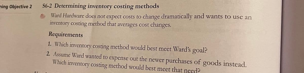 ning Objective 2
S6-2 Determining inventory costing methods
Ward Hardware does not expect costs to change dramatically and wants to use an
inventory costing method that averages cost changes.
Requirements
1. Which inventory costing method would best meet Ward's goal?
2. Assume Ward wanted to expense out the newer purchases of goods instead.
Which inventory costing method would best meet that need?
