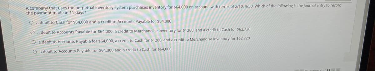 A company that uses the perpetual inventory system purchases inventory for $64,000 on account, with terms of 2/10, n/30. Which of the following is the journal entry to record
the payment made in 11 days?
O a debit to Cash for $64,000 and a credit to Accounts Payable for $64,000
O a debit to Accounts Payable for $64,000, a credit to Merchandise Inventory for $1280, and a credit to Cash for $62,720
O a debit to Accounts Payable for $64,000, a credit to Cash for $1280, and a credit to Merchandise Inventory for $62,720
a debit to Accounts Payable for $64,000 and a credit to Cash for $64,000
Quoction 4 of 38
