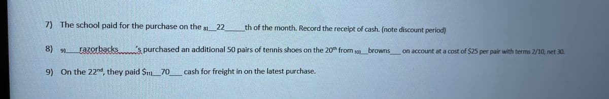 7) The school paid for the purchase on the 8)
th of the month. Record the receipt of cash. (note discount period)
22
8) 9)
razorbacks
s purchased an additional 50 pairs of tennis shoes on the 20th from 10) browns
on account at a cost of $25 per pair with terms 2/10, net 30.
9) On the 22nd, they paid Sm_70
cash for freight in on the latest purchase.
