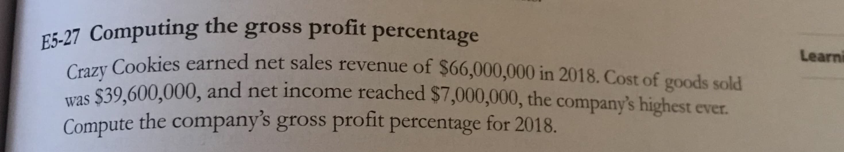 E5-27 Computing the gross profit percentage
Cauy Cookies earned net sales revenue of $66,000,000 in 2018. Cost of goods sold
was
39 600.000, and net income reached $7,000,000, the company's highest ever.
Compute the company's gross profit percentage for 2018.
