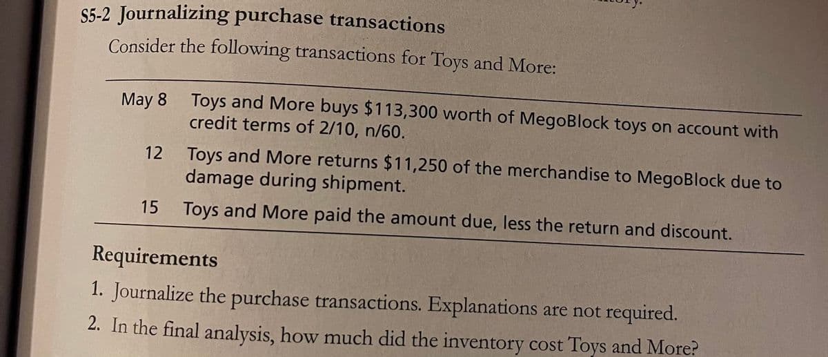 S5-2 Journalizing purchase transactions
Consider the following transactions for Toys and More:
May 8 Toys and More buys $113,300 worth of MegoBlock toys on account with
credit terms of 2/10, n/60.
Toys and More returns $11,250 of the merchandise to MegoBlock due to
damage during shipment.
12
15 Toys and More paid the amount due, less the return and discount.
Requirements
1. Journalize the purchase transactions. Explanations are not required.
2. In the final analysis, how much did the inventory cost Toys and More?
