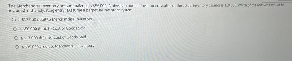 The Merchandise Inventory account balance is $56,000. A physical count of inventory reveals that the actual inventory balance is $39,000. Which of the following would be
included in the adjusting entry? (Assume a perpetual inventory system.)
O a $17,000 debit to Merchandise Inventory
O a $56,000 debit to Cost of Goods Sold
O a $17,000 debit to Cost of Goods Sold
O a $39,000 credit to Merchandise Inventory
