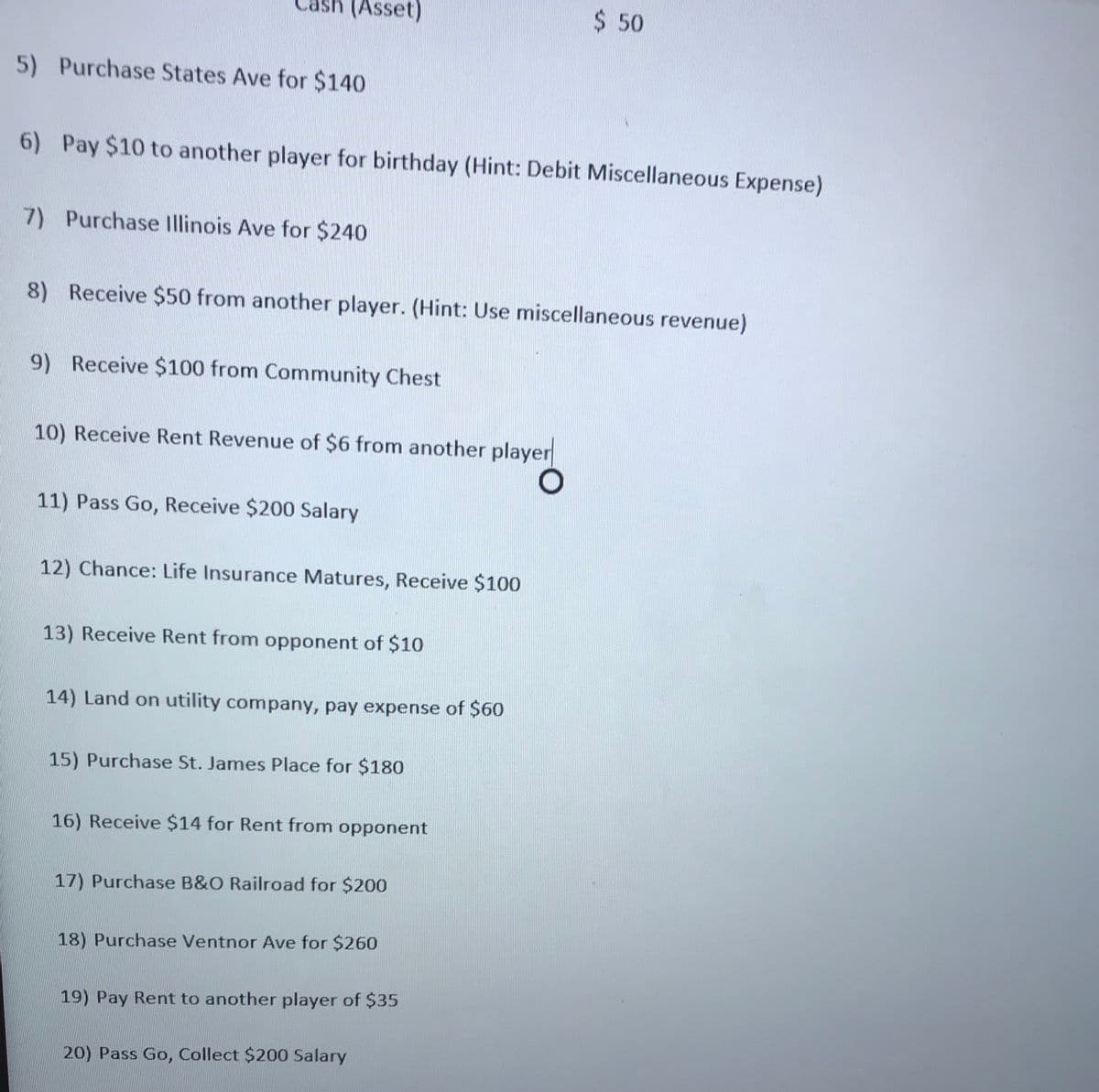 (Asset)
$ 50
5) Purchase States Ave for $140
6) Pay $10 to another player for birthday (Hint: Debit Miscellaneous Expense)
7) Purchase Illinois Ave for $240
8) Receive $50 from another player. (Hint: Use miscellaneous revenue)
9) Receive $100 from Community Chest
10) Receive Rent Revenue of $6 from another player
11) Pass Go, Receive $200 Salary
12) Chance: Life Insurance Matures, Receive $100
13) Receive Rent from opponent of $10
14) Land on utility company, pay expense of $60
15) Purchase St. James Place for $180
16) Receive $14 for Rent from opponent
17) Purchase B&O Railroad for $200
18) Purchase Ventnor Ave for $260
19) Pay Rent to another player of $35
20) Pass Go, Collect $200 Salary
