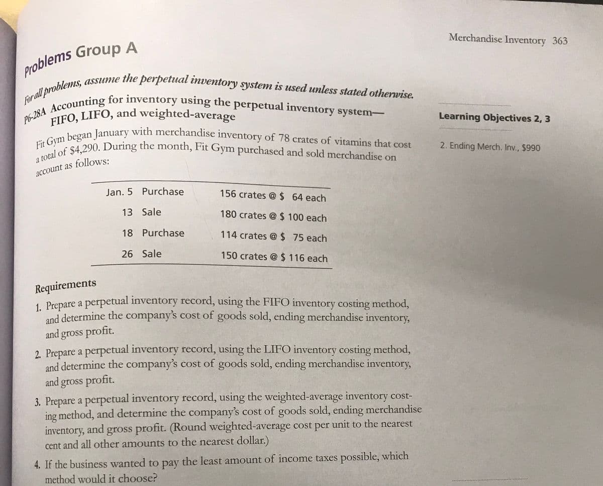 For all problems, assume the perpetual inventory system is used unless stated otherwise.
P6-28A Accounting for inventory using the perpetual inventory system-
FIFO, LIFO, and weighted-average
Fit Gym began January with merchandise inventory of 78 crates of vitamins that cost
a total of $4,290. During the month, Fit Gym purchased and sold merchandise on
Merchandise Inventory 363
Learning Objectives 2, 3
2. Ending Merch. Inv., $990
account as follows:
Jan. 5 Purchase
156 crates @ $ 64 each
13 Sale
180 crates @$ 100 each
18 Purchase
114 crates @ $ 75 each
26 Sale
150 crates @ $ 116 each
Requirements
1 Prepare a perpetual inventory record, using the FIFO inventory costing method,
and determine the company's cost of goods sold, ending merchandise inventory,
and gross profit.
2. Prepare a perpetual inventory record, using the LIFO inventory costing method,
and determine the company's cost of goods sold, ending merchandise inventory,
and gross profit.
3. Prepare a perpetual inventory record, using the weighted-average inventory cost-
ing method, and determine the company's cost of goods sold, ending merchandise
inventory, and gross profit. (Round weighted-average cost per unit to the nearest
cent and all other amounts to the nearest dollar.)
4. If the business wanted to pay the least amount of income taxes possible, which
method would it choose?
