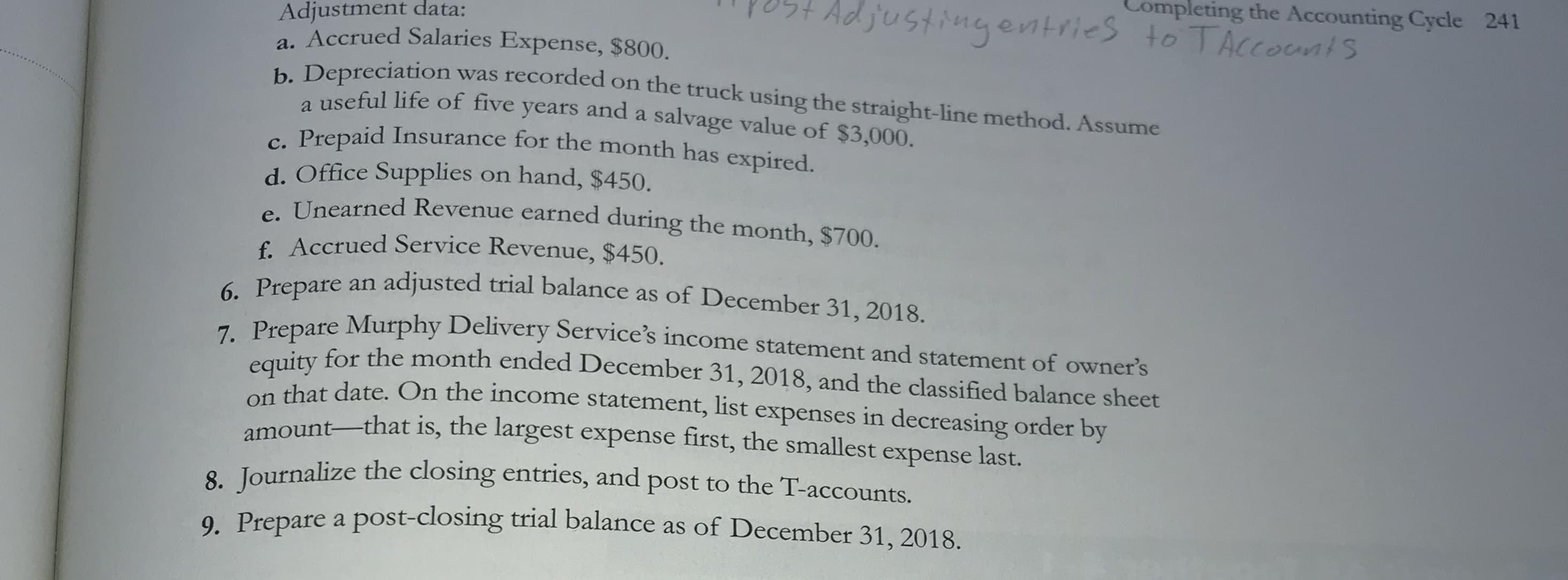 pletir
justingentries to T
Adjustment data:
a. Accrued Salaries Expense, $800.
, Depreciation was recorded on the truck using the straight-line method. Assume
a useful life of five years and a salvage value of $3,000.
Prepaid Insurance for the month has expired.
d. Office Supplies on hand, $450.
e Unearned Revenue earned during the month, $700.
€. Accrued Service Revenue, $450.
- Prepare an adjusted trial balance as of December 31, 2018.
Prepare Murphy Delivery Service's income statement and statement of owner's
uity for the month ended December 31, 2018, and the classified balance sheet
on that date. On the income statement, list expenses in decreasing order by
amount-that is, the largest expense first, the smallest e
expense last.
pelize the closing ent

