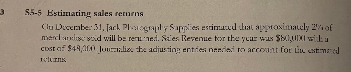 S5-5 Estimating sales returns
On December 31, Jack Photography Supplies estimated that approximately 2% of
merchandise sold will be returned. Sales Revenue for the year was $80,000 with a
cost of $48,000. Journalize the adjusting entries needed to account for the estimated
returns.
