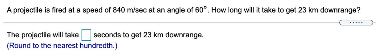 A projectile is fired at a speed of 840 m/sec at an angle of 60°. How long will it take to get 23 km downrange?
The projectile will take
seconds to get 23 km downrange.
(Round to the nearest hundredth.)
