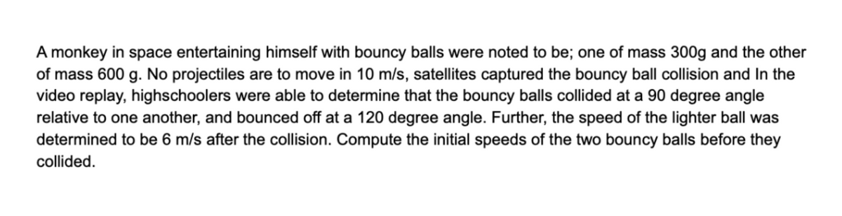 A monkey in space entertaining himself with bouncy balls were noted to be; one of mass 300g and the other
of mass 600 g. No projectiles are to move in 10 m/s, satellites captured the bouncy ball collision and In the
video replay, highschoolers were able to determine that the bouncy balls collided at a 90 degree angle
relative to one another, and bounced off at a 120 degree angle. Further, the speed of the lighter ball was
determined to be 6 m/s after the collision. Compute the initial speeds of the two bouncy balls before they
collided.
