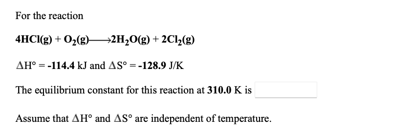 For the reaction
4HCI(g) + O2(g) 2H20(g) + 2C12(g)
AH° = -114.4 kJ and AS° = -128.9 J/K
The equilibrium constant for this reaction at 310.0 K is
Assume that AH° and AS° are independent of temperature.
