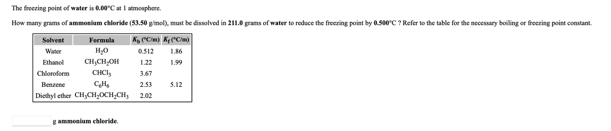 **Cryoscopic Constant and Freezing Point Depression**

*The freezing point of water is 0.00°C at 1 atmosphere.*

**Problem Statement:**

How many grams of ammonium chloride (53.50 g/mol) must be dissolved in 211.0 grams of water to reduce the freezing point by 0.500°C? Refer to the table for the necessary boiling or freezing point constant.

**Solvent Properties:**

| Solvent         | Formula            | \( K_b \) (°C/m) | \( K_f \) (°C/m) |
|-----------------|--------------------|------------------|------------------|
| Water           | H\(_2\)O           | 0.512            | 1.86             |
| Ethanol         | CH\(_3\)CH\(_2\)OH | 1.22             | 1.99             |
| Chloroform      | CHCl\(_3\)         | 3.67             | -                |
| Benzene         | C\(_6\)H\(_6\)     | 2.53             | 5.12             |
| Diethyl ether   | CH\(_3\)CH\(_2\)OCH\(_2\)CH\(_3\) | 2.02 | - |

___

**Calculation to be done:**

\[ \_\_\_\_\_\_\_\, \text{g ammonium chloride} \]

**Explanation:**

To solve this problem, we will use the concept of freezing point depression. According to the formula:

\[ \Delta T_f = K_f \cdot m \]

where:
- \( \Delta T_f \) is the decrease in freezing point (0.500°C),
- \( K_f \) is the cryoscopic constant of water (1.86°C kg/mol),
- \( m \) is the molality of the solution.

Next, we find the molality (\(m\)) using:

\[ m = \frac{\Delta T_f}{K_f} \]

Then molality is converted to grams of solute using:

\[ \text{grams of solute} = m \cdot \text{molar mass of solute} \cdot \text{kg of solvent} \]

**Steps Involved:**

1. Calculate the molality \(m\).
2. Convert