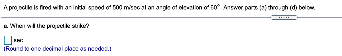 A projectile is fired with an initial speed of 500 m/sec at an angle of elevation of 60°. Answer parts (a) through (d) below.
.....
a. When will the projectile strike?
sec
(Round to one decimal place as needed.)
