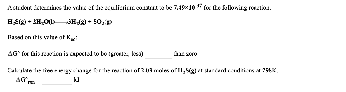 ### Equilibrium Constant and Free Energy Change

A student determines the value of the equilibrium constant to be \(7.49 \times 10^{-37}\) for the following reaction:

\[ \text{H}_2\text{S(g)} + 2\text{H}_2\text{O(l)} \rightarrow 3\text{H}_2\text{(g)} + \text{SO}_2\text{(g)} \]

#### Based on this value of \(K_{eq}\):
#### \(\Delta G^\circ \) for this reaction is expected to be \(\underline{\text{(greater, less)}}\) than zero.

#### Calculate the free energy change for the reaction of 2.03 moles of \( \text{H}_2\text{S(g)} \) at standard conditions at 298K.
#### \[ \Delta G^\circ_{rxn} = \underline{\hspace{2cm}} \text{ kJ} \]