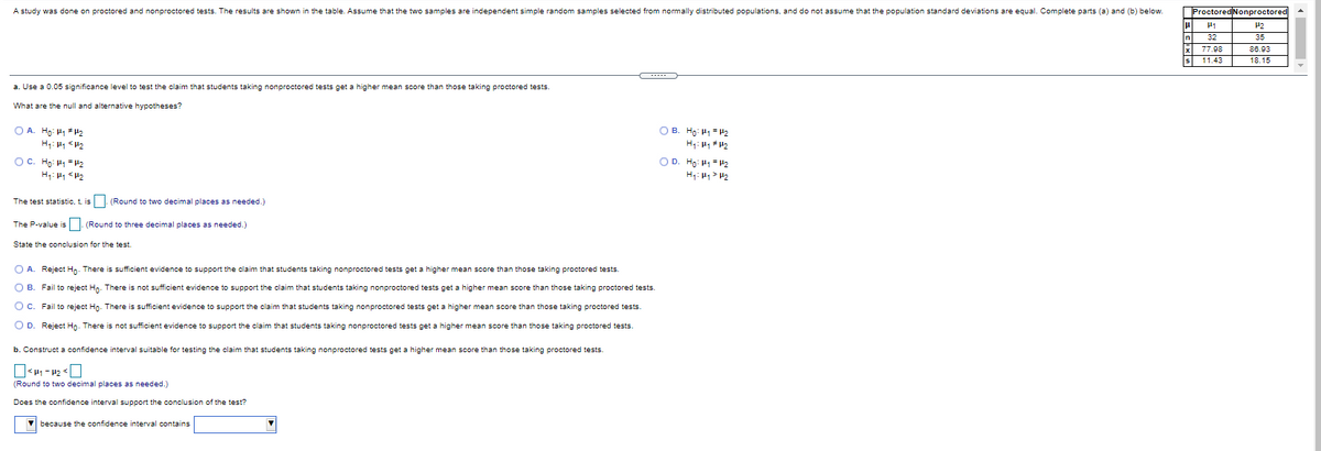 A study was done on proctored and nonproctored tests. The results are shown in the table. Assume that the two samples are independent simple random samples selected from nomally distributed populations, and do not assume that the population standard deviations are equal. Complete parts (a) and (b) below.
ProctoredNonproctored
P1
H2
n
32
35
77.98
86.03
11.43
18.15
a. Use a 0.05 significance level to test the claim that students taking nonproctored tests get a higher mean score than those taking proctored tests
What are the null and alternative hypotheses?
O A. Ho: H1 #H2
H: H <P2
OB. Ho: H1= H2
H: H H2
OC. Ho: H1 =H2
OD. Ho: H1= H2
H: <P2
H: H1 > H2
The test statistic, t, is |- (Round to two decimal places as needed.)
The P-value is . (Round to three decimal places as needed.)
State the conclusion for the test.
O A. Reject Ho. There is sufficient evidence to support the claim that students taking nonproctored tests get a higher mean score than those taking proctored tests.
O B. Fail to reject Hn. There is not sufficient evidence to support the claim that students taking nonproctored tests get a higher mean score than those taking proctored tests.
O C. Fail to reject Ho- There is sufficient evidence to support the claim that students taking nonproctored tests get a higher mean score than those taking proctored tests.
O D. Reject Ho. There is not sufficient evidence to support the claim that students taking nonproctored tests get a higher mean score than those taking proctored tests.
b. Construct a confidence interval suitable for testing the claim that students taking nonproctored tests get a higher mean score than those taking proctored tests.
(Round to two decimal places as needed.)
Does the confidence interval support the conclusion of the test?
V because the confidence interval contains

