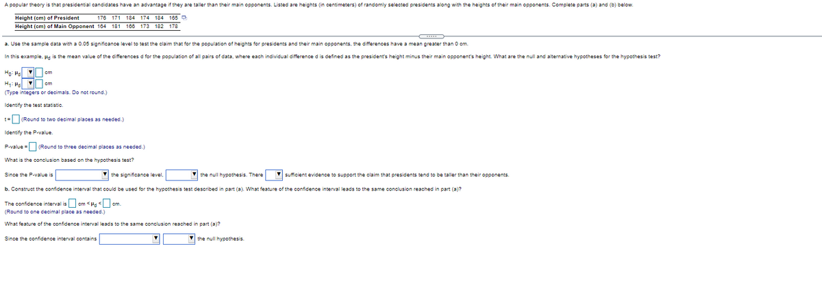 A popular theory is that presidential candidates have an advantage if they are taller than their main opponents. Listed are heights (in centimeters) of randomly selected presidents along with the heights of their main opponents. Complete parts (a) and (b) below.
Height (cm) of President
176 171 184 174
184 165 D
Height (cm) of Main Opponent 184 181 188 173 182 178
a. Use the sample data with a 0.05 significance level to test the claim that for the population of heights for presidents and their main opponents, the differences have a mean greater than O cm.
In this example, Pd is the mean value of the differences d for the population of all pairs of data, where each individual difference d is defined as the president's height minus their main opponent's height. What are the null and alternative hypotheses for the hypothesis test?
Ho: Ha cm
H1: Ha
(Type integers or decimals. Do not round.)
cm
Identify the test statistic.
t= (Round to two decimal places as needed.)
Identify the P-value.
P-value = (Round to three decimal places as needed.)
What is the conclusion based on the hypothesis test?
Since the P-value is
V the significance level,
the null hypothesis. There
V sufficient evidence to support the claim that presidents tend to be taller than their opponents.
b. Construct the confidence interval that could be used for the hypothesis test described in part (a). What feature of the confidence interval leads to the same conclusion reached in part (a)?
The confidence interval is cm <Ha
cm.
(Round to one decimal place as needed.)
What feature of the confidence interval leads to the same conclusion reached in part (a)?
Since the confidence interval contains
V the null hypothesis.
