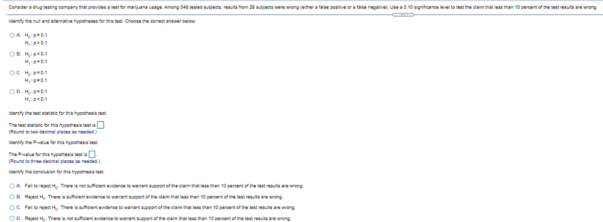 Consider a drug testing company that provides a test for marijuana usage. Among 348 tested subjects, results from 28 subjects were wrong (either a false positive or a false negative). Use a 0.10 significance level to test the claim that less than 10 percent of the test results are wrong.
Identify the null and alternative hypotheses for this test. Choose the correct answer below.
O A. H,: p=0.1
H,:p>0.1
OB. H,: p<0.1
H,:p=0.1
OC. H: p=0.1
H,: p#0.1
OD. H,: p=0.1
H,:p<0.1
Identify the test statistic for this hypothesis test.
The test statistic for this hypothesis test is
(Round to two decimal places as needed.)
Identify the P-value for this hypothesis test.
The P-value for this hypothesis test is
(Round to three decimal places as needed.)
Identify the conclusion for this hypothesis test.
O A. Fail to reject H. There is not sufficient evidence to warrant support of the claim that less than 10 percent of the test results are wrong.
O B. Reject Hg. There is sufficient evidence to warrant support of the claim that less than 10 percent of the test results are wrong.
OC. Fail to reject H. There is sufficient evidence to warrant support of the claim that less than 10 percent of the test results are wrong.
O D. Reject Hg. There is not sufficient evidence to warrant support of the claim that less than 10 percent of the test results are wrong.
