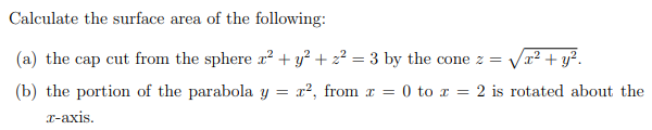 Calculate the surface area of the following:
(a) the cap cut from the sphere x² + y? + z2 = 3 by the cone z =
x²+ y².
(b) the portion of the parabola y = x², from x = 0 to x = 2 is rotated about the
x-axis.
