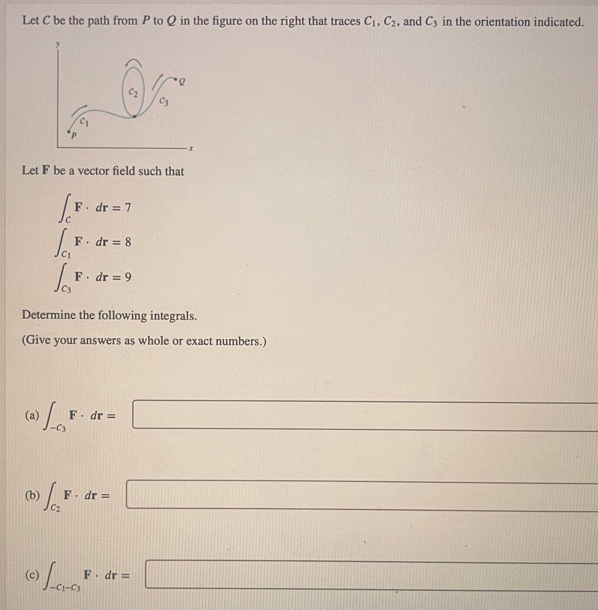 Let C be the path from P to Q in the figure on the right that traces C₁, C2, and C3 in the orientation indicated.
(a)
Let F be a vector field such that
C₁
[F
(c)
lo
C3
-C3
F. dr = 7
F. dr = 8
C2
Determine the following integrals.
(Give your answers as whole or exact numbers.)
F. dr = 9
F. dr =
(b) F. dr.
Jo
-C1-C3
C3
F. dr =