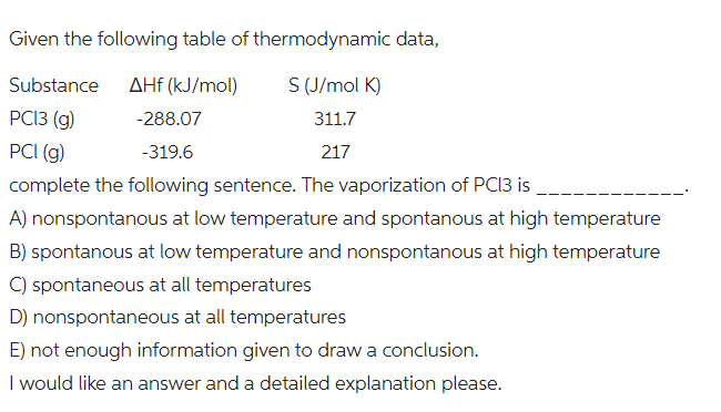 thermodynamic data,
S (J/mol K)
311.7
217
Given the following table of
Substance
AHf (kJ/mol)
PC13 (g)
-288.07
PCI (g)
-319.6
complete the following sentence. The vaporization of PC13 is
A) nonspontanous at low temperature and spontanous at high temperature
B) spontanous at low temperature and nonspontanous at high temperature
C) spontaneous at all temperatures
D) nonspontaneous at all temperatures
E) not enough information given to draw a conclusion.
I would like an answer and a detailed explanation please.