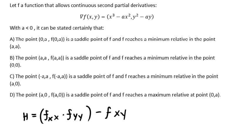 Let f a function that allows continuous second partial derivatives:
Vf(x,y) = (x³ ax²,y² - ay)
With a < 0, it can be stated certainly that:
A) The point (0,a, f(0,a)) is a saddle point of f and f reaches a minimum relative in the point
(a,a).
B) The point (a,a, f(a,a)) is a saddle point of f and f reaches a minimum relative in the point
(0,0).
C) The point (-a,a, f(-a,a)) is a saddle point of f and f reaches a minimum relative in the point
(a,0).
D) The point (a,0, f(a,0)) is a saddle point of f and f reaches a maximum relative at point (0,a).
H = (fxx · fyy ) - fxy