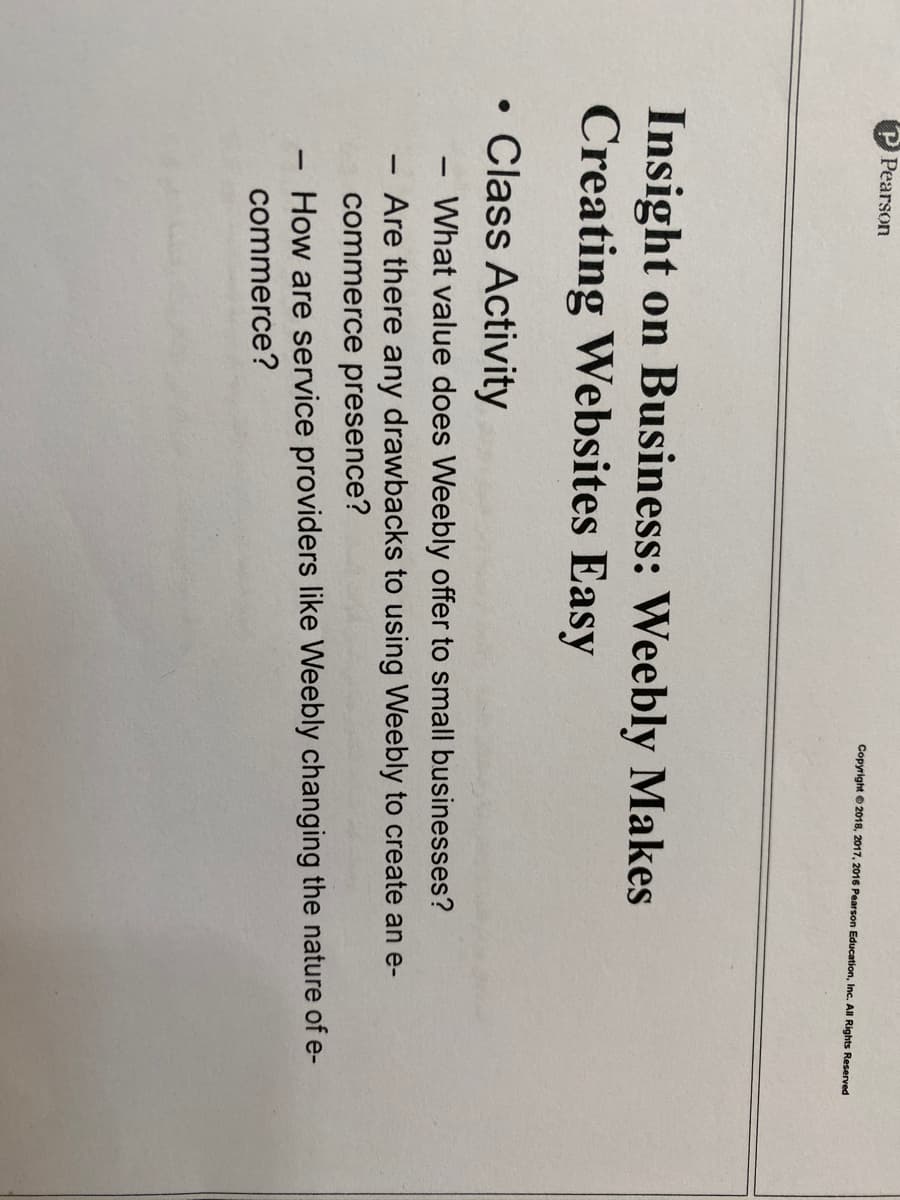 Pearson
Copyright © 2018, 2017, 2016 Pearson Education, Inc. All Rights Reserved
Insight on Business: Weebly Makes
Creating Websites Easy
• Class Activity
What value does Weebly offer to small businesses?
|
-Are there any drawbacks to using Weebly to create an e-
commerce presence?
How are service providers like Weebly changing the nature of e-
commerce?
-
