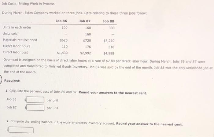 Job Costs, Ending Work in Process
During March, Estes Company worked on three jobs. Data relating to these three jobs follow:
86
Job 87
100
160
160
$720
$3,270
176
510
$1,430
$2,992
$4,998
Overhead is assigned on the basis of direct labor hours at a rate of $7.80 per direct labor hour. During March, Jobs 86 and 87 were
completed and transferred to Finished Goods Inventory. Job 87 was sold by the end of the month. Job 88 was the only unfinished job at
the end of the month.
Required:
Units in each order
Units sold
Materials requisitioned
Direct labor hours
Direct labor cost
Job
$620
110.
Job 88
300
1. Calculate the per-unit cost of Jobs 86 and 87. Round your answers to the nearest cent.
Job 86
per unit
per unit
Job 87
2. Compute the ending balance in the work-in-process inventory account. Round your answer to the nearest cent.