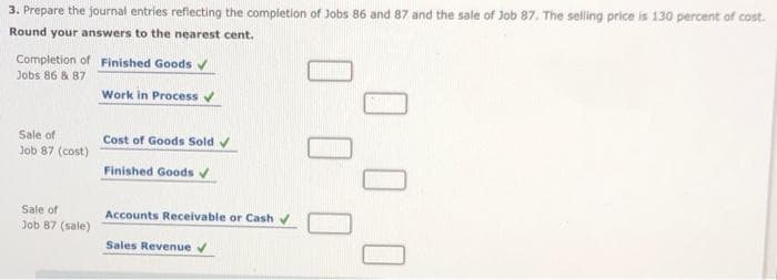 3. Prepare the journal entries reflecting the completion of Jobs 86 and 87 and the sale of Job 87. The selling price is 130 percent of cost.
Round your answers to the nearest cent.
Completion of Finished Goods ✔
Jobs 86 & 87
Sale of
Job 87 (cost)
Sale of
Job 87 (sale)
Work in Process ✔
Cost of Goods Sold ✔
Finished Goods ✔
Accounts Receivable or Cash ✔
Sales Revenue