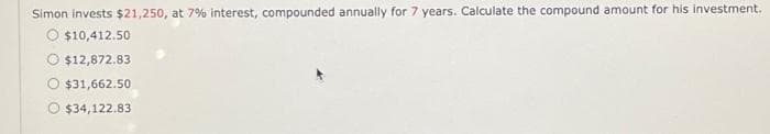 Simon invests $21,250, at 7% interest, compounded annually for 7 years. Calculate the compound amount for his investment.
O $10,412.50
$12,872.83
$31,662.50
O $34,122.83