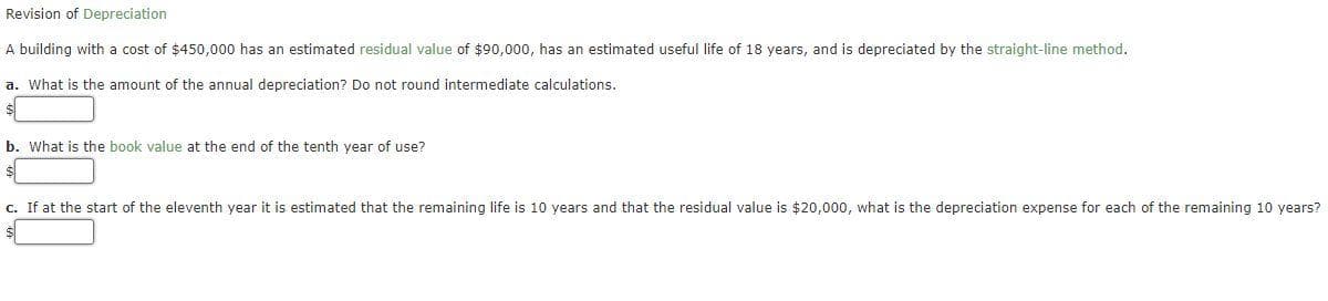 Revision of Depreciation
A building with a cost of $450,000 has an estimated residual value of $90,000, has an estimated useful life of 18 years, and is depreciated by the straight-line method.
a. What is the amount of the annual depreciation? Do not round intermediate calculations.
b. What is the book value at the end of the tenth year of use?
c. If at the start of the eleventh year it is estimated that the remaining life is 10 years and that the residual value is $20,000, what is the depreciation expense for each of the remaining 10 years?