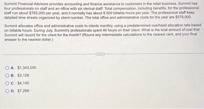 Summit Financial Advisors provides accounting and finance assistance to customers in the retail business. Summit has
four professionals on staff and an office with six clerical staff. Total compensation, including benefits, for the professional
staff run about $765,000 per year, and it normally has about 8,500 billable hours per year. The professional staff keep
detailed time sheets organized by client number. The total office and administrative costs for the year are $578,000.
Summit allocates office and administrative costs to clients monthly, using a predetermined overhead allocation rate based
on billable hours. During July, Summit's professionals spent 46 hours on their client. What is the total amount of cost that
Summit will record for the client for the month? (Round any intermediate calculations to the nearest cent, and your final
answer to the nearest dollar.)
OA. $1,343,000
B. $3,128
OC. $4,140
OD. $7,268