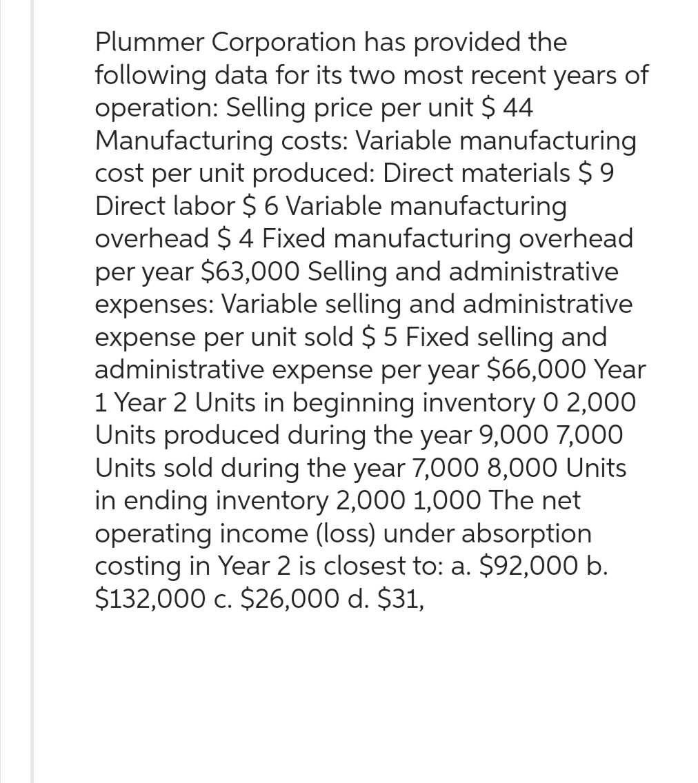 Plummer Corporation has provided the
following data for its two most recent years of
operation: Selling price per unit $ 44
Manufacturing costs: Variable manufacturing
cost per unit produced: Direct materials $9
Direct labor $ 6 Variable manufacturing
overhead $ 4 Fixed manufacturing overhead
per year $63,000 Selling and administrative
expenses: Variable selling and administrative
expense per unit sold $ 5 Fixed selling and
administrative expense per year $66,000 Year
1 Year 2 Units in beginning inventory 0 2,000
Units produced during the year 9,000 7,000
Units sold during the year 7,000 8,000 Units
in ending inventory 2,000 1,000 The net
operating income (loss) under absorption
costing in Year 2 is closest to: a. $92,000 b.
$132,000 c. $26,000 d. $31,