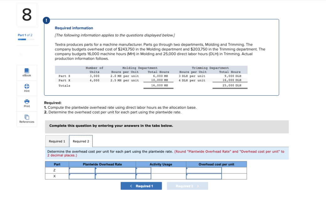 8
Part 1 of 2
-
eBook
a
Hint
+
Print
0
References
Required information
[The following information applies to the questions displayed below.]
Textra produces parts for a machine manufacturer. Parts go through two departments, Molding and Trimming. The
company budgets overhead cost of $243,750 in the Molding department and $203,750 in the Trimming department. The
company budgets 16,000 machine hours (MH) in Molding and 25,000 direct labor hours (DLH) in Trimming. Actual
production information follows.
Part 2
Part X
Totals
Number of
Units
3,000
4,000
Molding Department
Hours per Unit
2.0 MH per unit
2.5 MH per unit
Part
Z
X
Total Hours
6,000 MH
10,000 MH
16,000 MH
Required:
1. Compute the plantwide overhead rate using direct labor hours as the allocation base.
2. Determine the overhead cost per unit for each part using the plantwide rate.
Complete this question by entering your answers in the tabs below.
Plantwide Overhead Rate
Required 1 Required 2
Determine the overhead cost per unit for each part using the plantwide rate. (Round "Plantwide Overhead Rate" and "Overhead cost per unit" to
2 decimal places.)
Trimming Department
Hours per Unit
3 DLH per unit.
4 DLH per unit
Activity Usage
< Required 1
Total Hours
9,000 DLH
16,000 DLH
25,000 DLH
Overhead cost per unit
Required 2 >