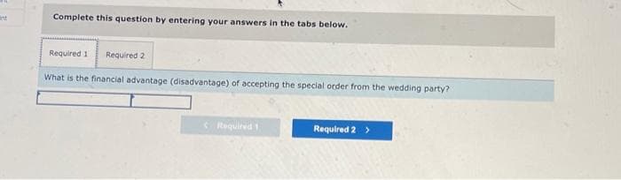 int
Complete this question by entering your answers in the tabs below.
Required 1 Required 2
What is the financial advantage (disadvantage) of accepting the special order from the wedding party?
Required 1
Required 2 >