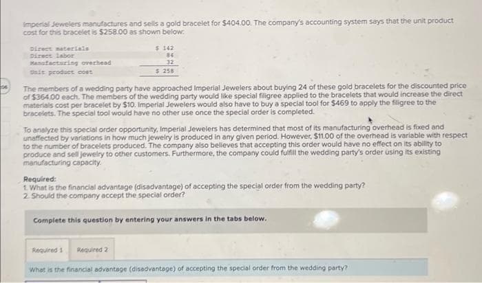 Imperial Jewelers manufactures and sells a gold bracelet for $404.00. The company's accounting system says that the unit product
cost for this bracelet is $258.00 as shown below.
Direct materials
Direct labor
Manufacturing overhead
sait product cost
$ 142
84
32
$ 258
The members of a wedding party have approached Imperial Jewelers about buying 24 of these gold bracelets for the discounted price
of $364.00 each. The members of the wedding party would like special filigree applied to the bracelets that would increase the direct
materials cost per bracelet by $10. Imperial Jewelers would also have to buy a special tool for $469 to apply the filigree to the
bracelets. The special tool would have no other use once the special order is completed.
To analyze this special order opportunity, Imperial Jewelers has determined that most of its manufacturing overhead is fixed and
unaffected by variations in how much jewelry is produced in any given period. However, $11.00 of the overhead is variable with respect
to the number of bracelets produced. The company also believes that accepting this order would have no effect on its ability to
produce and sell jewelry to other customers. Furthermore, the company could fulfill the wedding party's order using its existing
manufacturing capacity.
Required:
1. What is the financial advantage (disadvantage) of accepting the special order from the wedding party?
2. Should the company accept the special order?
Complete this question by entering your answers in the tabs below.
Required 1
Required 2
What is the financial advantage (disadvantage) of accepting the special order from the wedding party?