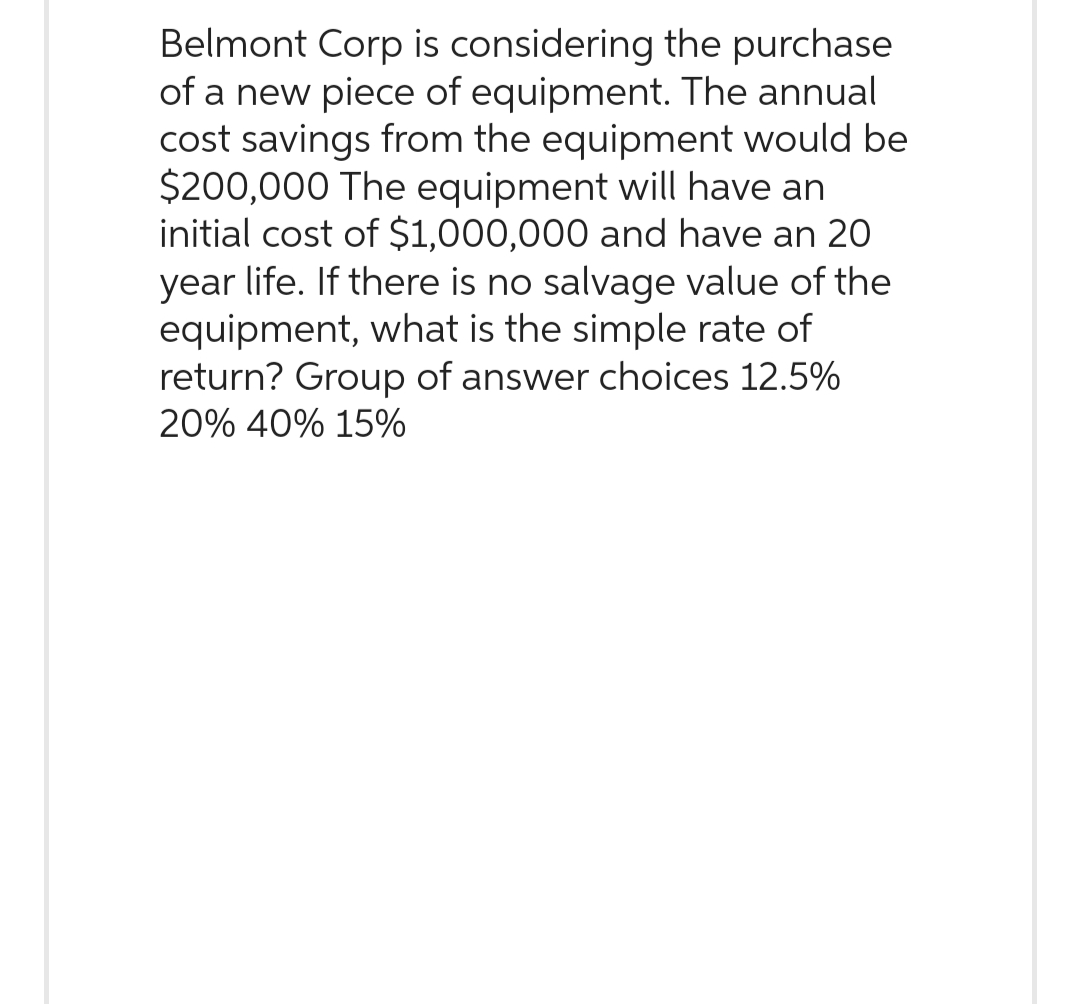 Belmont Corp is considering the purchase
of a new piece of equipment. The annual
cost savings from the equipment would be
$200,000 The equipment will have an
initial cost of $1,000,000 and have an 20
year life. If there is no salvage value of the
equipment, what is the simple rate of
return? Group of answer choices 12.5%
20% 40% 15%