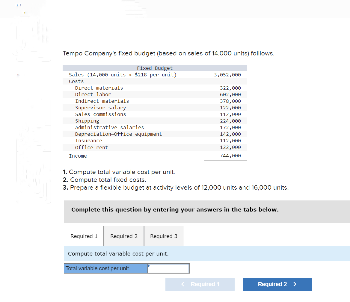 Tempo Company's fixed budget (based on sales of 14,000 units) folllows.
Fixed Budget
Sales (14,000 units x $218 per unit)
Costs
Direct materials
Direct labor
Indirect materials
Supervisor salary
Sales commissions
Shipping
Administrative salaries
Depreciation-office equipment
Insurance
office rent
Income
3,052,000
1. Compute total variable cost per unit.
2. Compute total fixed costs.
3. Prepare a flexible budget at activity levels of 12,000 units and 16,000 units.
Required 1 Required 2 Required 3
Complete this question by entering your answers in the tabs below.
Compute total variable cost per unit.
Total variable cost per unit
322,000
602,000
378,000
122,000
112,000
224,000
172,000
142,000
112,000
122,000
744,000
< Required 1
Required 2 >