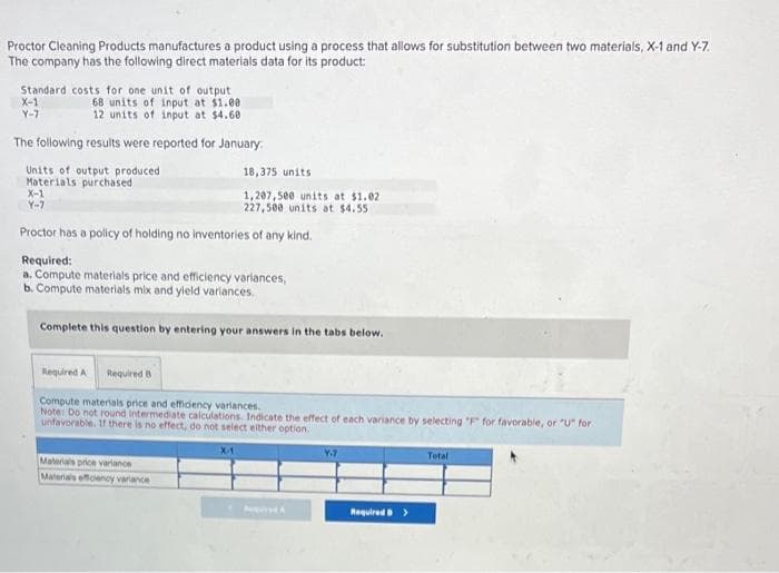 Proctor Cleaning Products manufactures a product using a process that allows for substitution between two materials, X-1 and Y-7.
The company has the following direct materials data for its product:
Standard costs for one unit of output
68 units of input at $1.00
12 units of input at $4.60
The following results were reported for January.
Units of output produced
Materials purchased
X-1
Y-7
X-1
Y-7
Proctor has a policy of holding no inventories of any kind.
Required:
a. Compute materials price and efficiency variances,
b. Compute materials mix and yield variances.
Complete this question by entering your answers in the tabs below.
18,375 units
1,207,500 units at $1.02
227,500 units at $4.55
Required A Required B
Compute materials price and efficiency variances.
Note: Do not round Intermediate calculations. Indicate the effect of each variance by selecting "F" for favorable, or "U" for
unfavorable. If there is no effect, do not select either option.
Materials price variance
Materials efficiency variance
X-1
Apred A
۷۰۶
Required >
Total