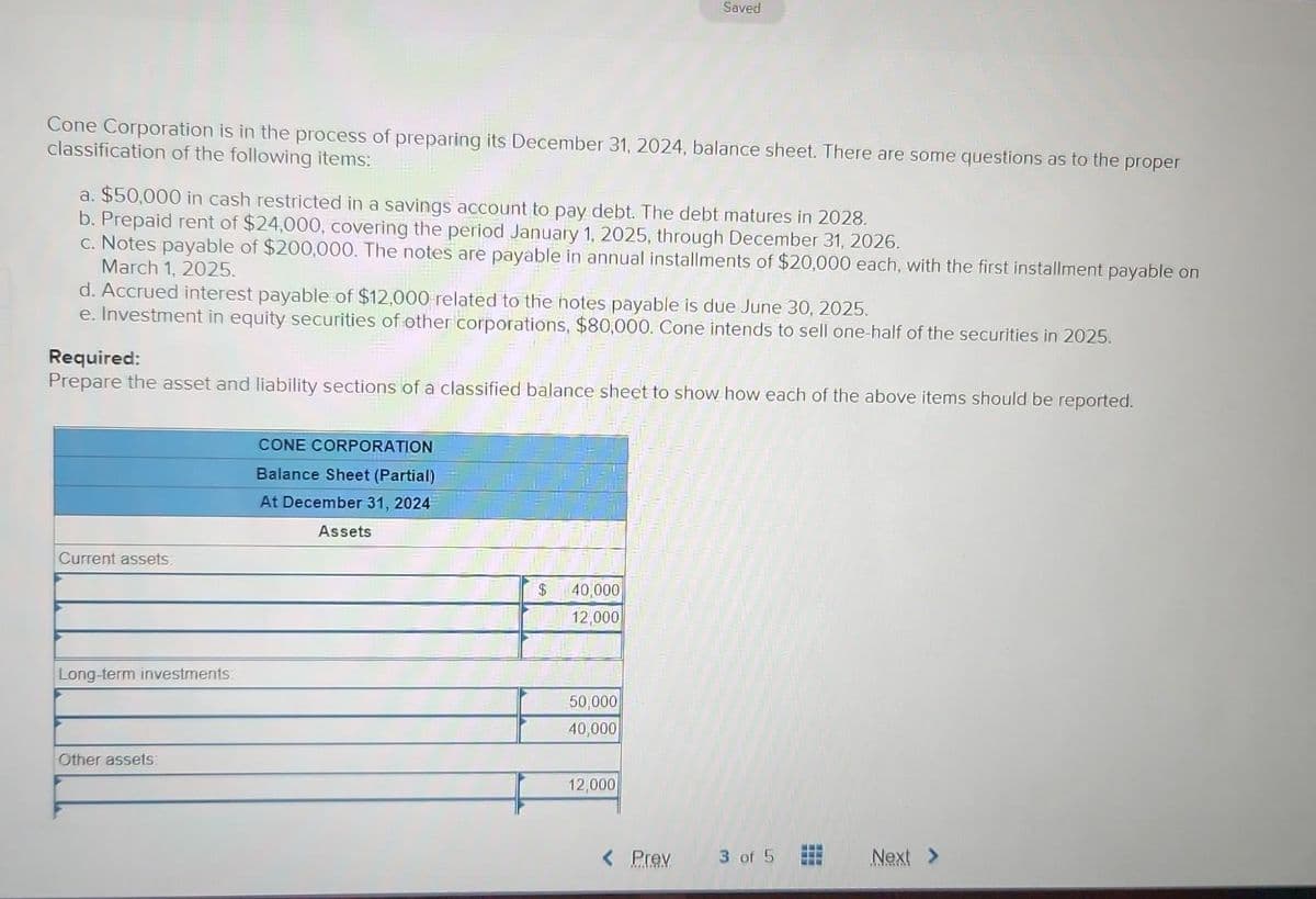 Cone Corporation is in the process of preparing its December 31, 2024, balance sheet. There are some questions as to the proper
classification of the following items:
a. $50,000 in cash restricted in a savings account to pay debt. The debt matures in 2028.
b. Prepaid rent of $24,000, covering the period January 1, 2025, through December 31, 2026.
c. Notes payable of $200,000. The notes are payable in annual installments of $20,000 each, with the first installment payable on
March 1, 2025.
d. Accrued interest payable of $12,000 related to the notes payable is due June 30, 2025.
e. Investment in equity securities of other corporations, $80,000. Cone intends to sell one-half of the securities in 2025.
Required:
Prepare the asset and liability sections of a classified balance sheet to show how each of the above items should be reported.
Current assets
Long-term investments:
Other assets:
CONE CORPORATION
Balance Sheet (Partial)
At December 31, 2024
Assets
Saved
$ 40,000
12,000
50,000
40,000
12,000
Prev
3 of 5
333
www.
Next >